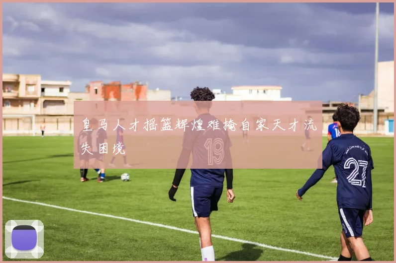 皇马人才摇篮辉煌难掩自家天才流失困境