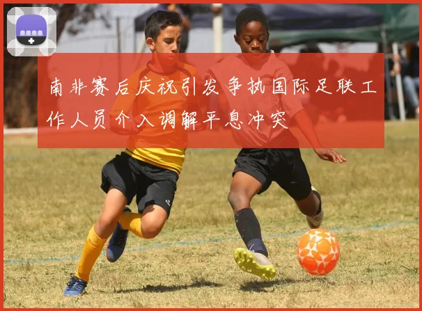 南非赛后庆祝引发争执国际足联工作人员介入调解平息冲突
