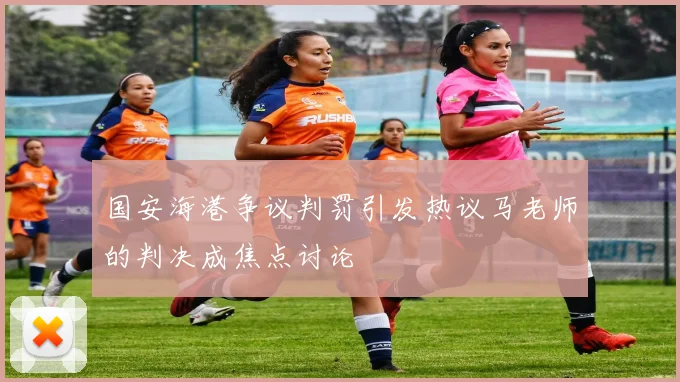 国安海港争议判罚引发热议马老师的判决成焦点讨论