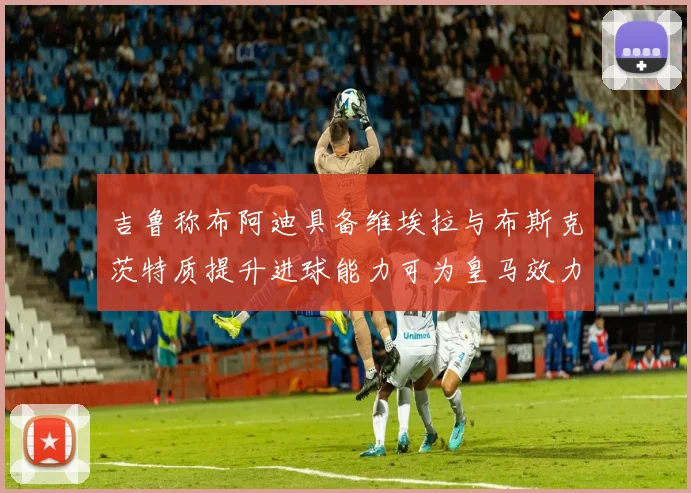 吉鲁称布阿迪具备维埃拉与布斯克茨特质提升进球能力可为皇马效力