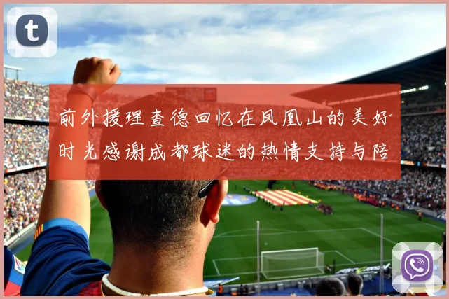 前外援理查德回忆在凤凰山的美好时光感谢成都球迷的热情支持与陪伴
