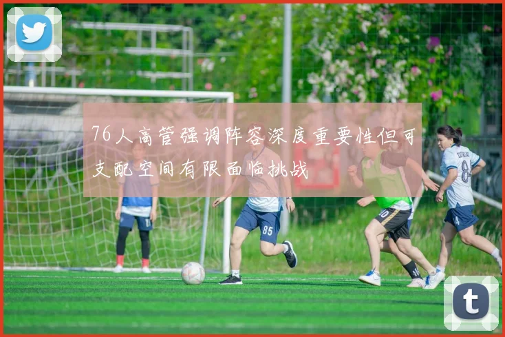 76人高管强调阵容深度重要性但可支配空间有限面临挑战