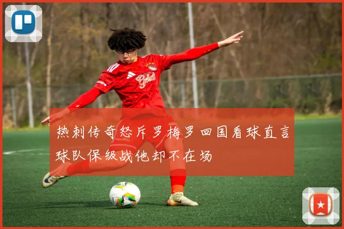 热刺传奇怒斥罗梅罗回国看球直言球队保级战他却不在场
