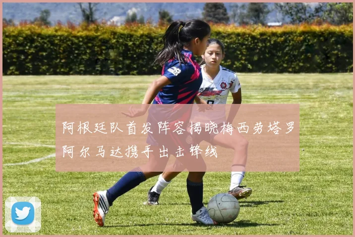 阿根廷队首发阵容揭晓梅西劳塔罗阿尔马达携手出击锋线