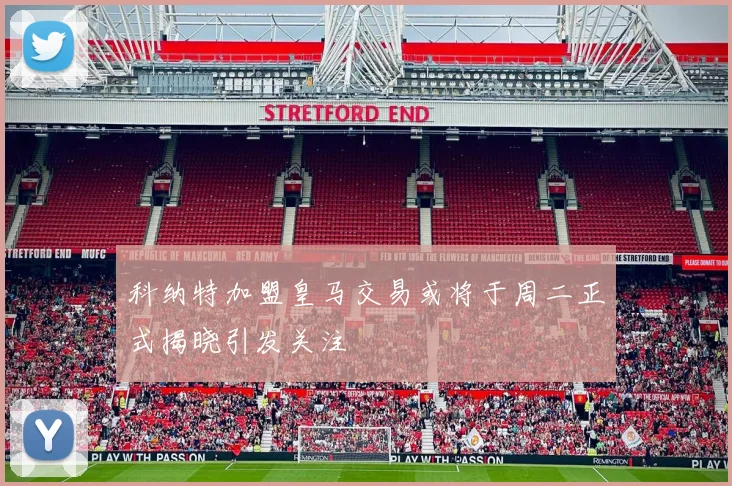 科纳特加盟皇马交易或将于周二正式揭晓引发关注
