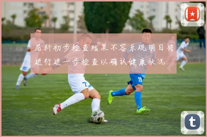 尼科初步检查结果不容乐观明日将进行进一步检查以确认健康状况