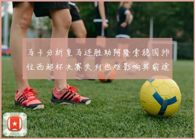 马卡分析皇马连胜助阿隆索稳固帅位西超杯决赛失利也难影响其前途