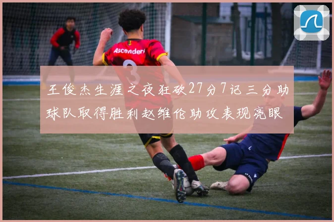 王俊杰生涯之夜狂砍27分7记三分助球队取得胜利赵维伦助攻表现亮眼