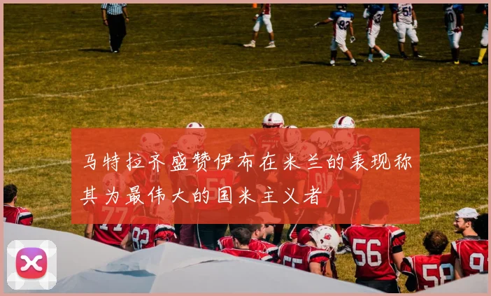 马特拉齐盛赞伊布在米兰的表现称其为最伟大的国米主义者